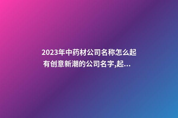 2023年中药材公司名称怎么起 有创意新潮的公司名字,起名之家-第1张-公司起名-玄机派
